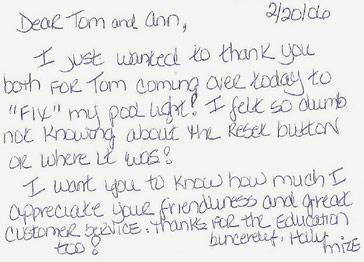 Dear Tom and Ann, I just wanted to thank you both for Tom coming over today to fix my pool light! I felt so dumb not knowing about the reset button or where it was! I want you to know how much I appreciate your friendliness and great customer service. Thanks for the education too! Sincerely, Holly Mize